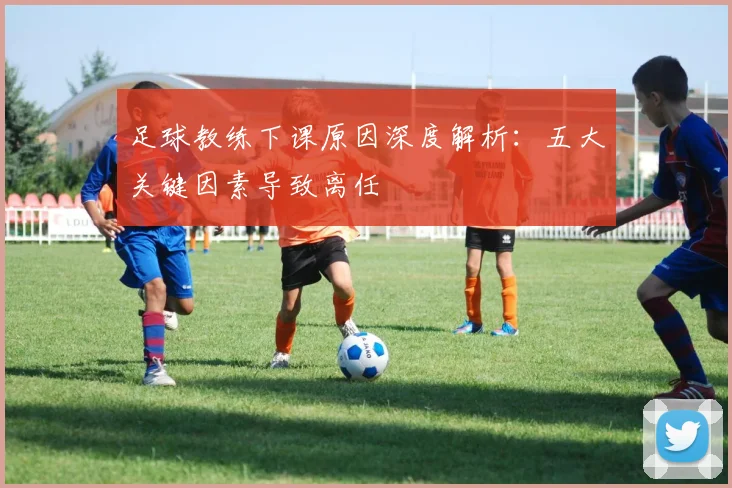 足球教练下课原因深度解析：五大关键因素导致离任