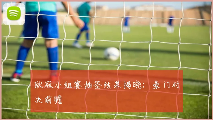 欧冠小组赛抽签结果揭晓：豪门对决前瞻