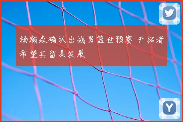 杨瀚森确认出战男篮世预赛 开拓者希望其留美发展