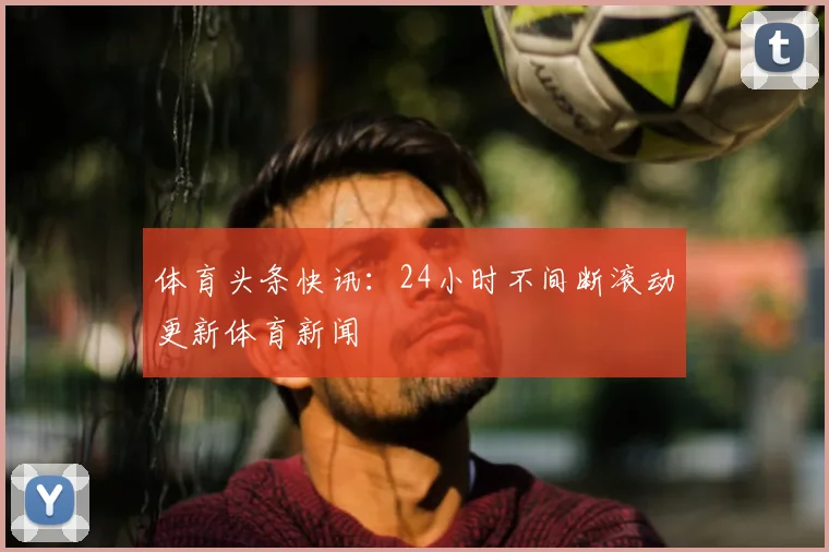 体育头条快讯：24小时不间断滚动更新体育新闻