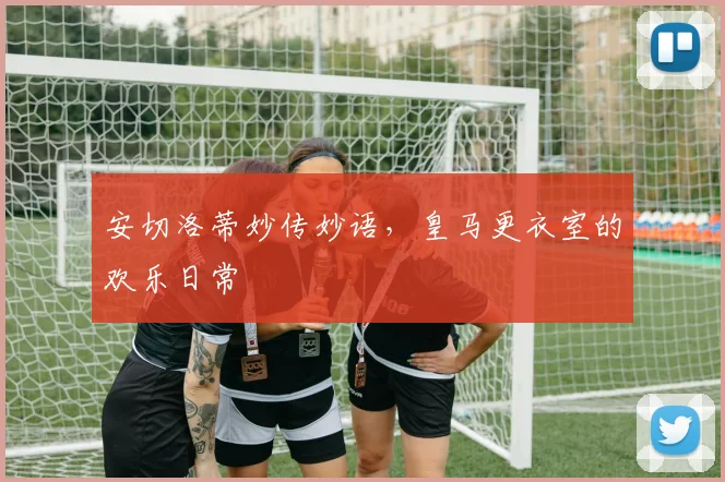 安切洛蒂妙传妙语，皇马更衣室的欢乐日常
