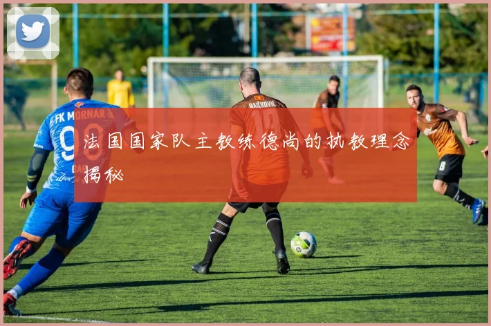 法国国家队主教练德尚的执教理念揭秘