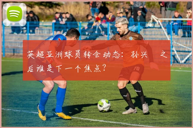 英超亚洲球员转会动态：孙兴慜之后谁是下一个焦点？