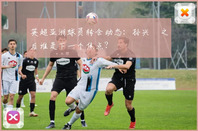 英超亚洲球员转会动态：孙兴慜之后谁是下一个焦点？