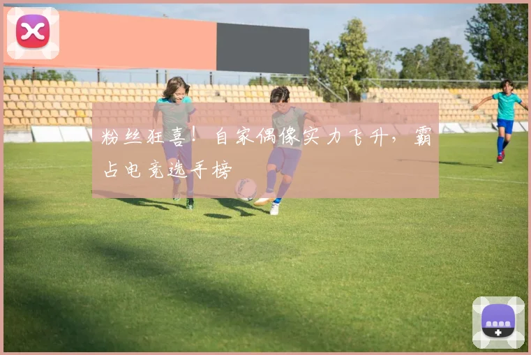 粉丝狂喜！自家偶像实力飞升，霸占电竞选手榜