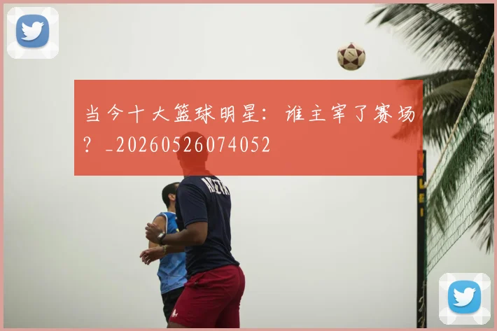 当今十大篮球明星：谁主宰了赛场？_20260526074052