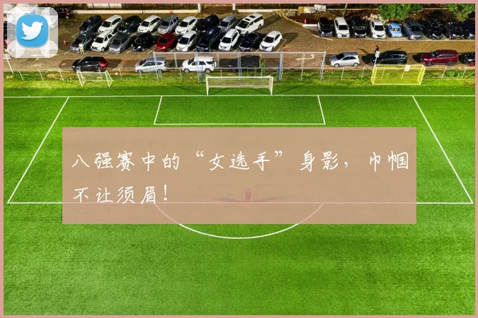 八强赛中的“女选手”身影,巾帼不让须眉!